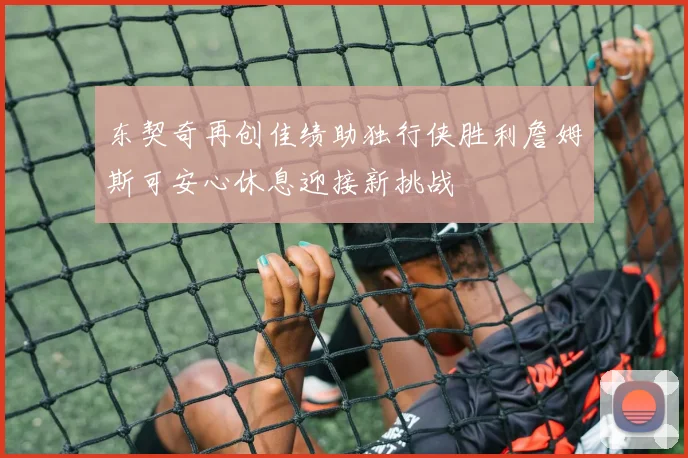 东契奇再创佳绩助独行侠胜利詹姆斯可安心休息迎接新挑战