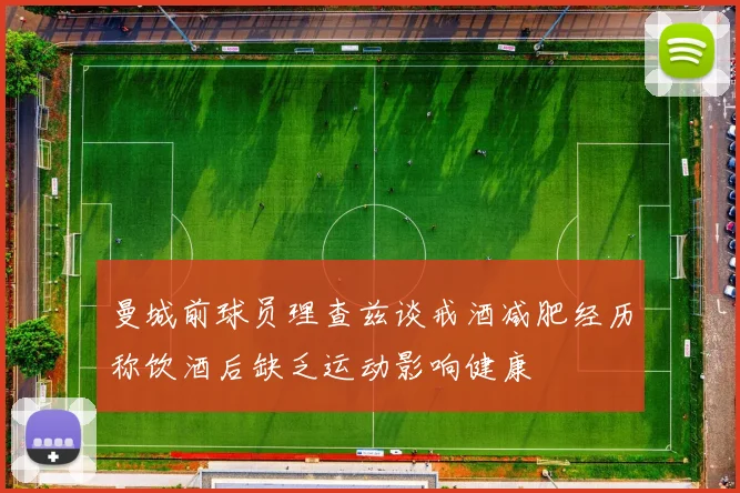 曼城前球员理查兹谈戒酒减肥经历称饮酒后缺乏运动影响健康