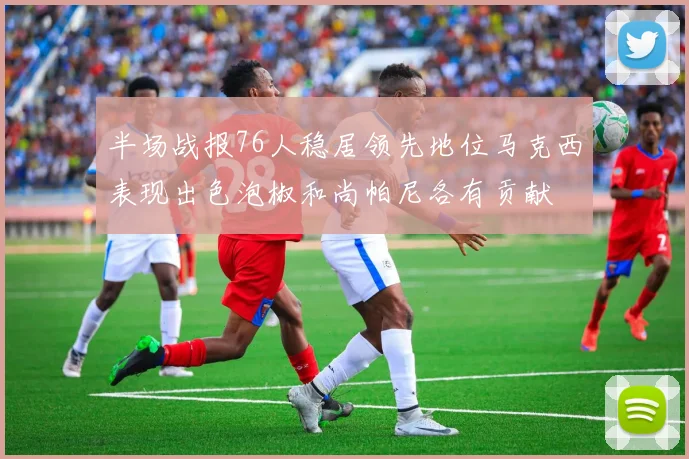 半场战报76人稳居领先地位马克西表现出色泡椒和尚帕尼各有贡献