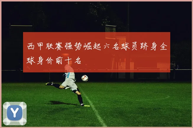 西甲联赛强势崛起六名球员跻身全球身价前十名
