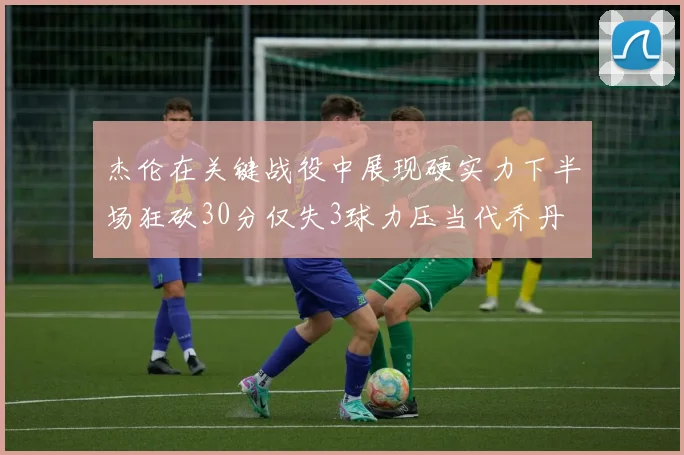 杰伦在关键战役中展现硬实力下半场狂砍30分仅失3球力压当代乔丹