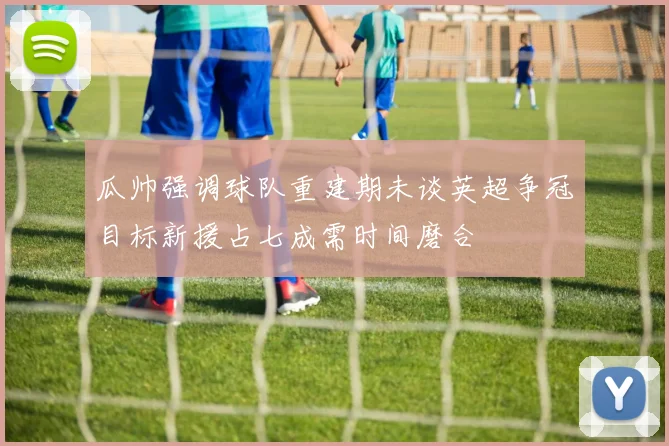 瓜帅强调球队重建期未谈英超争冠目标新援占七成需时间磨合
