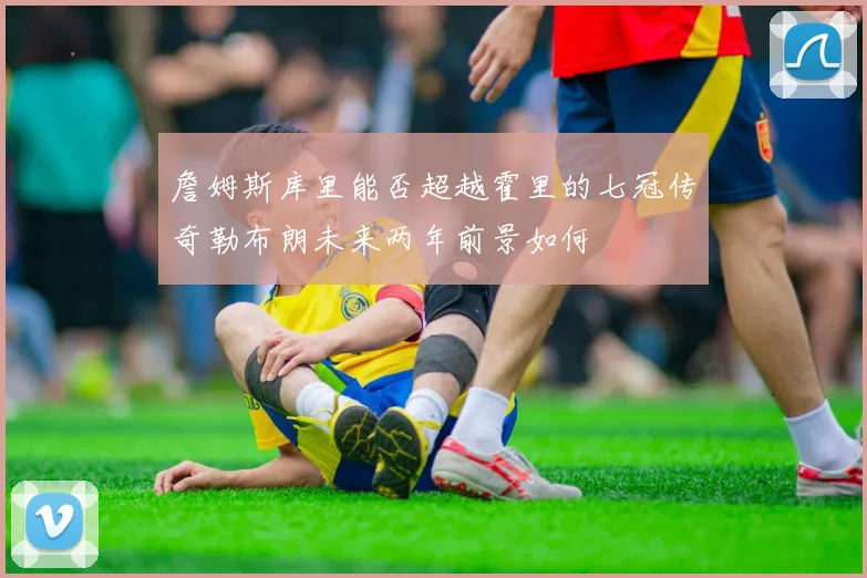 詹姆斯库里能否超越霍里的七冠传奇勒布朗未来两年前景如何