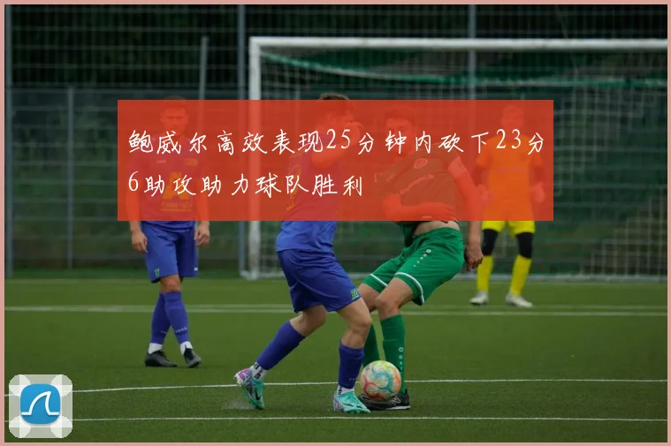 鲍威尔高效表现25分钟内砍下23分6助攻助力球队胜利