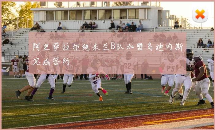 阿里萨拉拒绝米兰B队加盟乌迪内斯完成签约