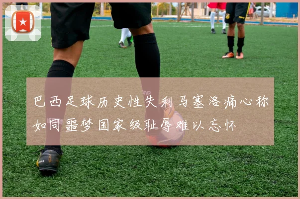 巴西足球历史性失利马塞洛痛心称如同噩梦国家级耻辱难以忘怀