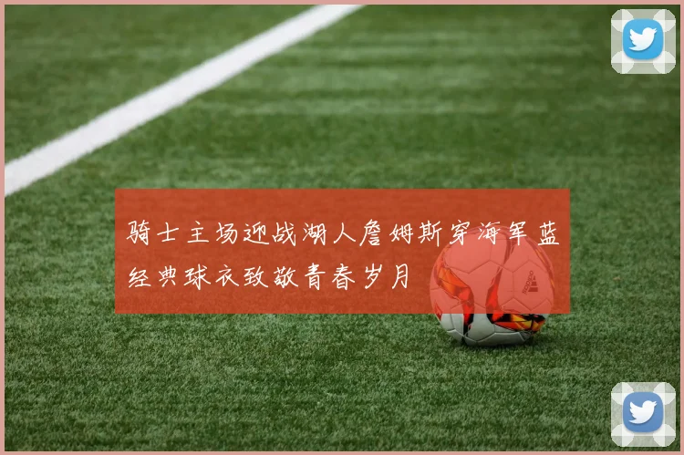 骑士主场迎战湖人詹姆斯穿海军蓝经典球衣致敬青春岁月