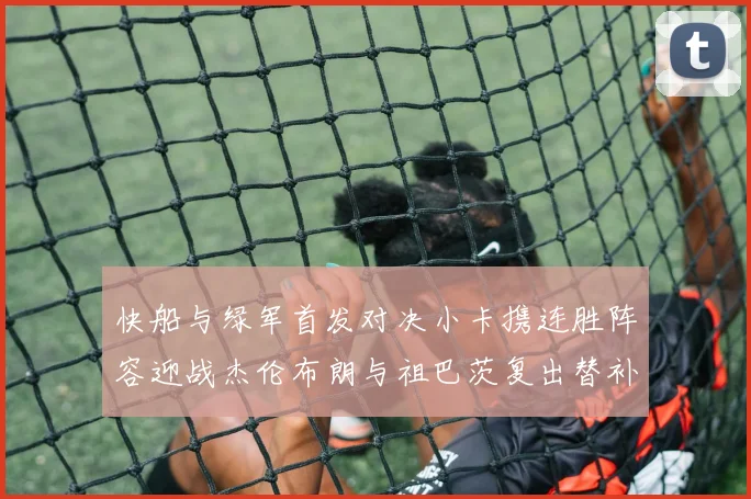 快船与绿军首发对决小卡携连胜阵容迎战杰伦布朗与祖巴茨复出替补阵容