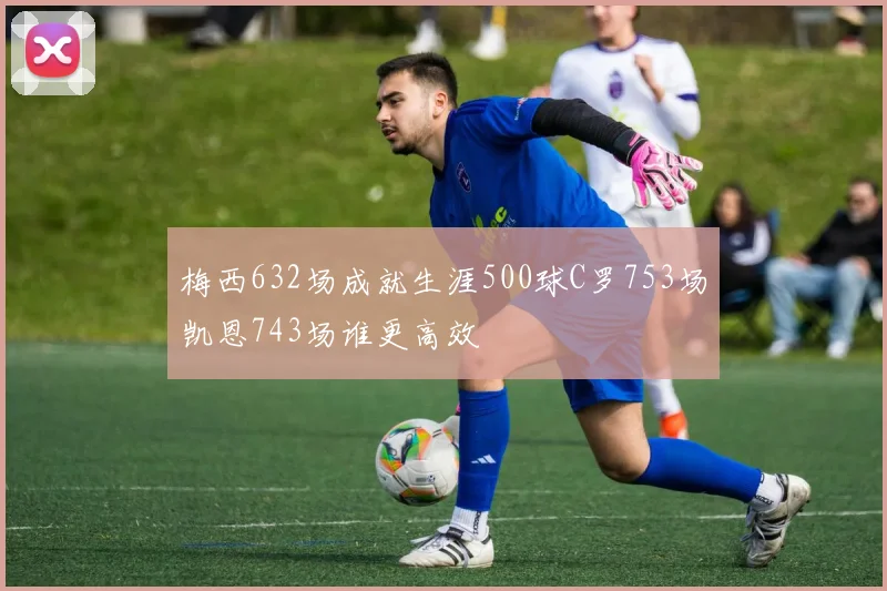 梅西632场成就生涯500球C罗753场凯恩743场谁更高效