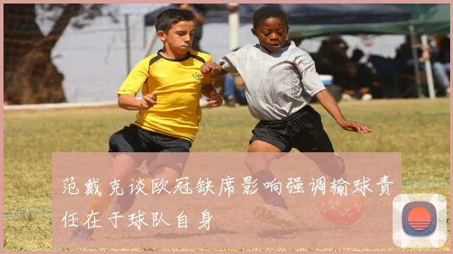 范戴克谈欧冠缺席影响强调输球责任在于球队自身