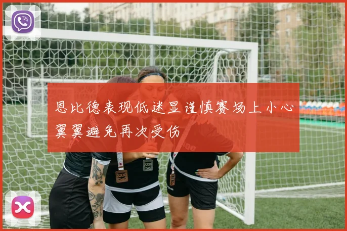 恩比德表现低迷显谨慎赛场上小心翼翼避免再次受伤