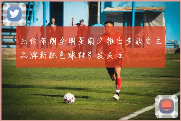 杰伦布朗全明星前夕推出多款自主品牌新配色球鞋引发关注