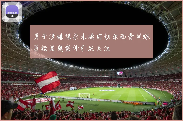男子涉嫌谋杀未遂前切尔西青训球员扬盖奥案件引发关注