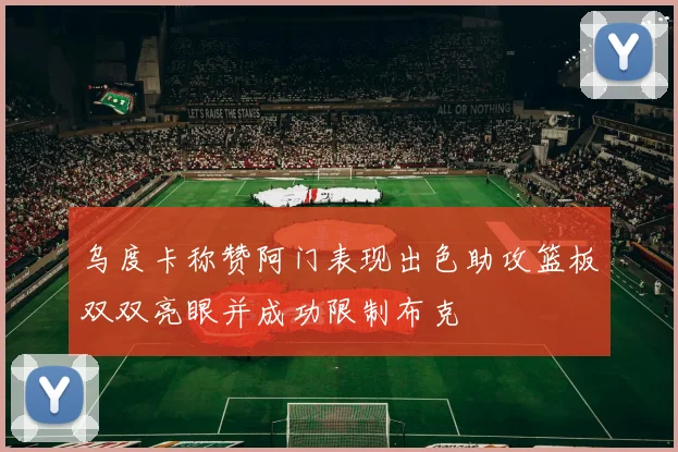 乌度卡称赞阿门表现出色助攻篮板双双亮眼并成功限制布克