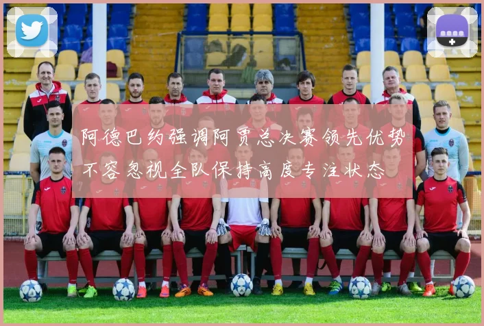 阿德巴约强调阿贾总决赛领先优势不容忽视全队保持高度专注状态