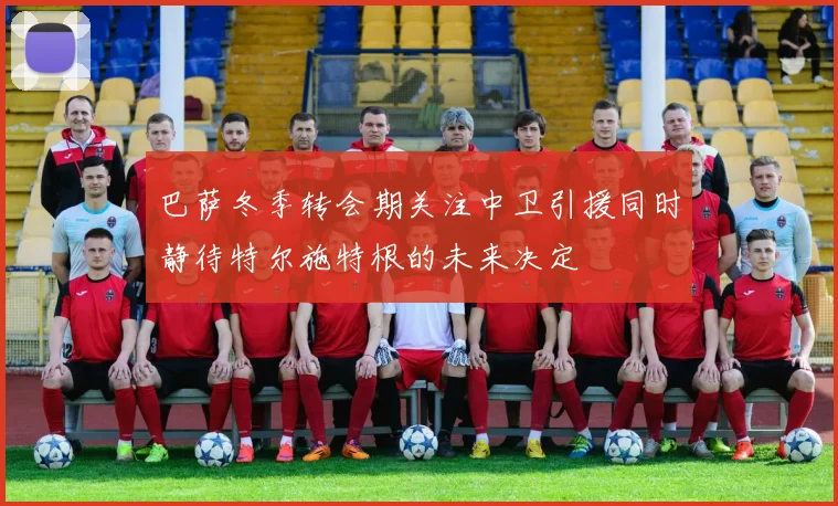 巴萨冬季转会期关注中卫引援同时静待特尔施特根的未来决定