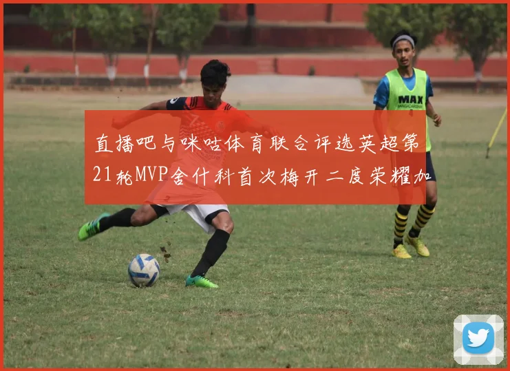 直播吧与咪咕体育联合评选英超第21轮MVP舍什科首次梅开二度荣耀加冕