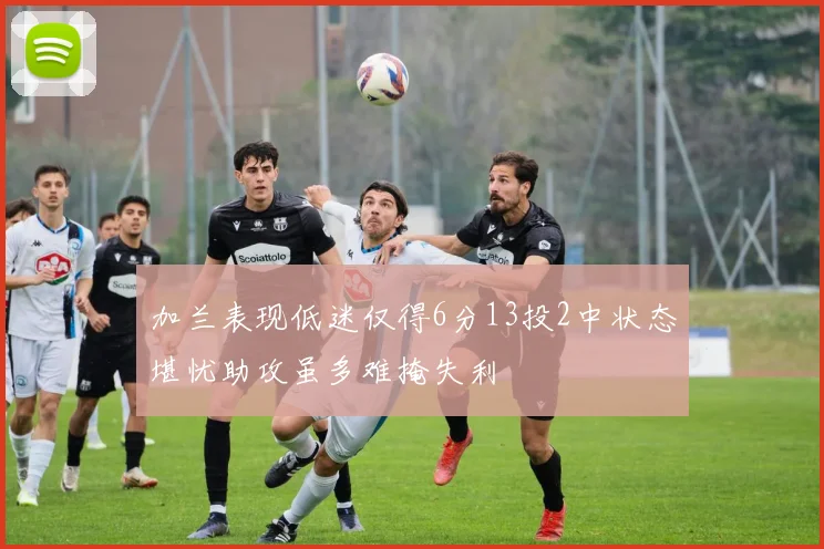 加兰表现低迷仅得6分13投2中状态堪忧助攻虽多难掩失利