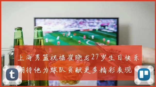 上海男篮祝福崔晓龙27岁生日快乐期待他为球队贡献更多精彩表现